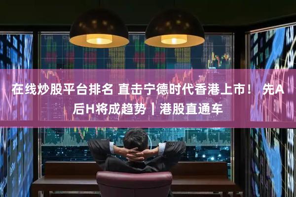 在线炒股平台排名 直击宁德时代香港上市！ 先A后H将成趋势｜港股直通车