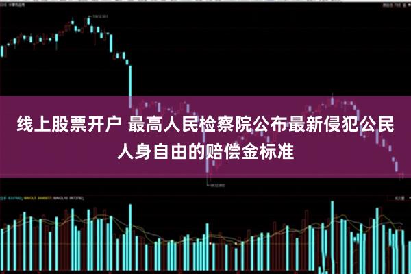 线上股票开户 最高人民检察院公布最新侵犯公民人身自由的赔偿金标准
