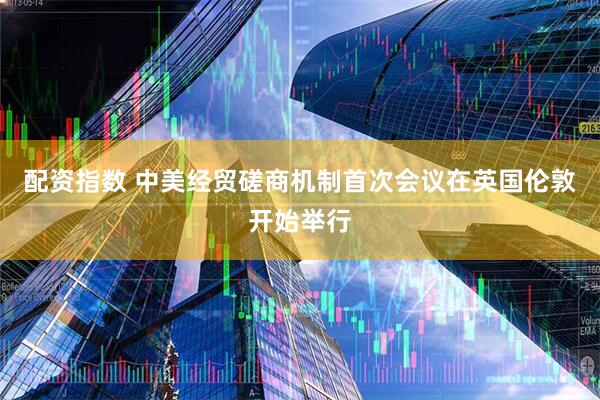 配资指数 中美经贸磋商机制首次会议在英国伦敦开始举行