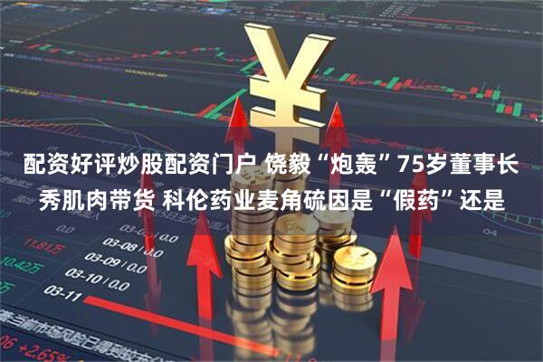 配资好评炒股配资门户 饶毅“炮轰”75岁董事长秀肌肉带货 科伦药业麦角硫因是“假药”还是