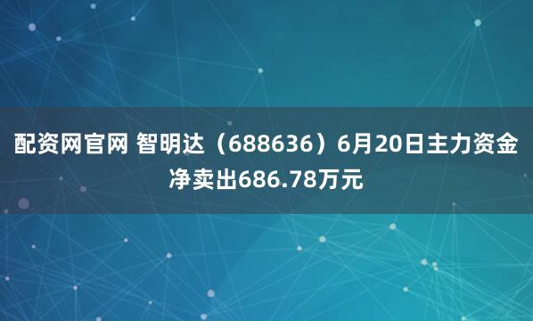 配资网官网 智明达（688636）6月20日主力资金净卖出686.78万元