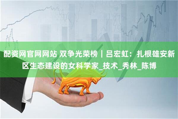 配资网官网网站 双争光荣榜｜吕宏虹：扎根雄安新区生态建设的女科学家_技术_秀林_陈博