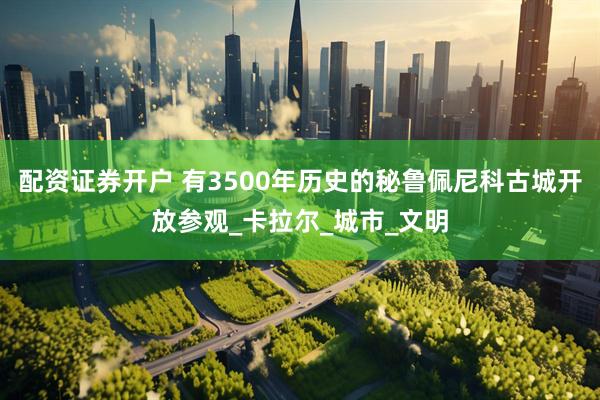 配资证券开户 有3500年历史的秘鲁佩尼科古城开放参观_卡拉尔_城市_文明