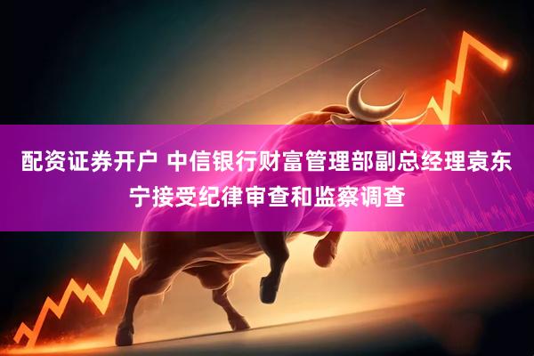 配资证券开户 中信银行财富管理部副总经理袁东宁接受纪律审查和监察调查