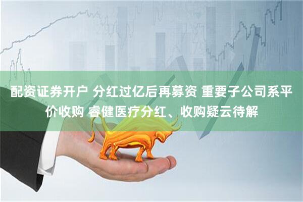 配资证券开户 分红过亿后再募资 重要子公司系平价收购 睿健医疗分红、收购疑云待解