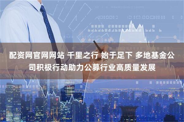 配资网官网网站 千里之行 始于足下 多地基金公司积极行动助力公募行业高质量发展