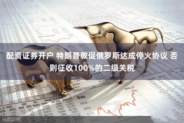 配资证券开户 特朗普敦促俄罗斯达成停火协议 否则征收100%的二级关税