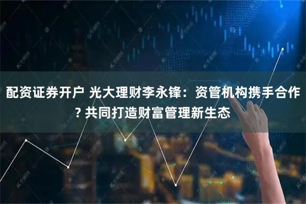 配资证券开户 光大理财李永锋：资管机构携手合作? 共同打造财富管理新生态