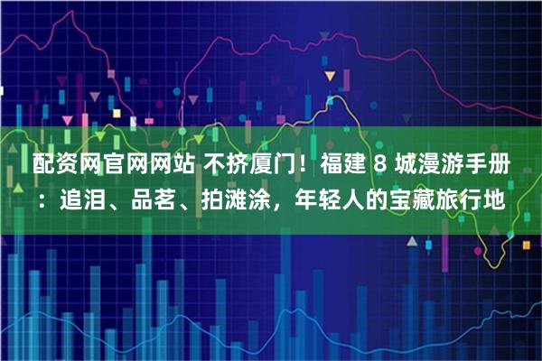 配资网官网网站 不挤厦门！福建 8 城漫游手册：追泪、品茗、拍滩涂，年轻人的宝藏旅行地