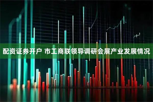配资证券开户 市工商联领导调研会展产业发展情况
