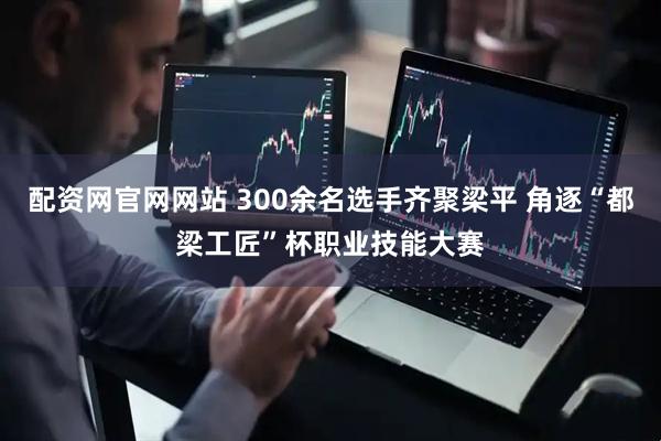 配资网官网网站 300余名选手齐聚梁平 角逐“都梁工匠”杯职业技能大赛