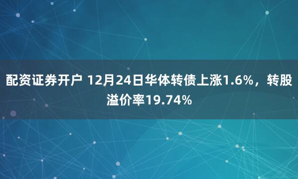 配资证券开户 12月24日华体转债上涨1.6%，转股溢价率19.74%