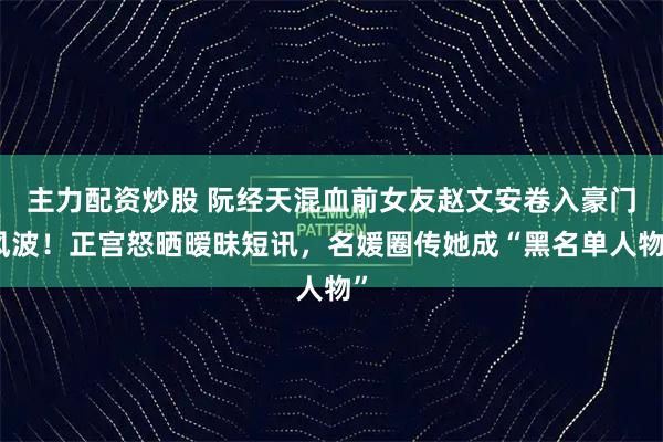 主力配资炒股 阮经天混血前女友赵文安卷入豪门风波！正宫怒晒暧昧短讯，名媛圈传她成“黑名单人物”
