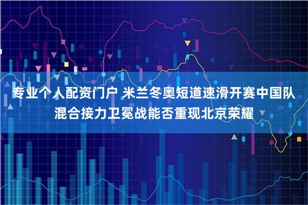 专业个人配资门户 米兰冬奥短道速滑开赛中国队混合接力卫冕战能否重现北京荣耀