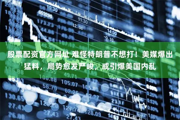 股票配资官方网址 难怪特朗普不想打！美媒爆出猛料，局势愈发严峻，或引爆美国内乱