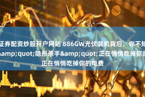 证券配资炒股开户网站 886GW光伏装机背后，你不知道的"隐形杀手"正在悄悄吃掉你的电费